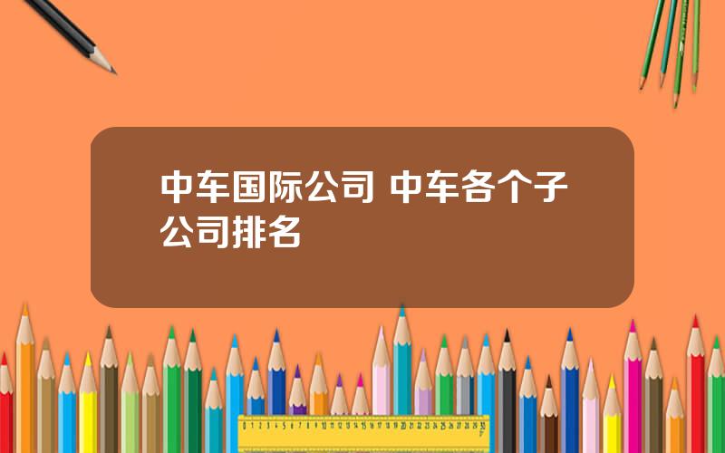 中车国际公司 中车各个子公司排名